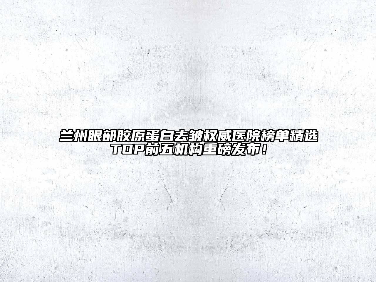 兰州眼部胶原蛋白去皱权威医院榜单精选TOP前五机构重磅发布！