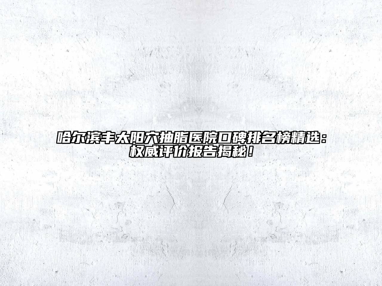 哈尔滨丰太阳穴抽脂医院口碑排名榜精选：权威评价报告揭秘！