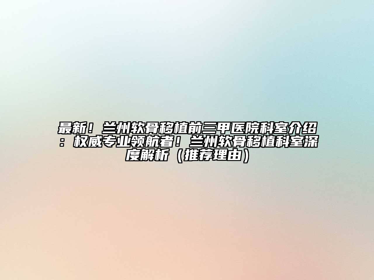 最新！兰州软骨移植前三甲医院科室介绍：权威专业领航者！兰州软骨移植科室深度解析（推荐理由）