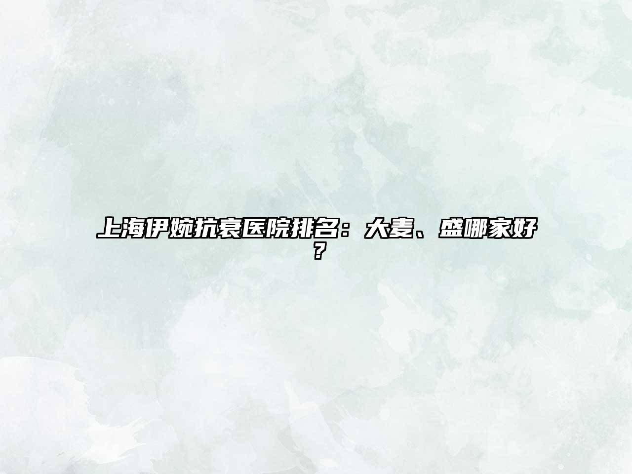 上海伊婉抗衰医院排名：大麦、盛哪家好？