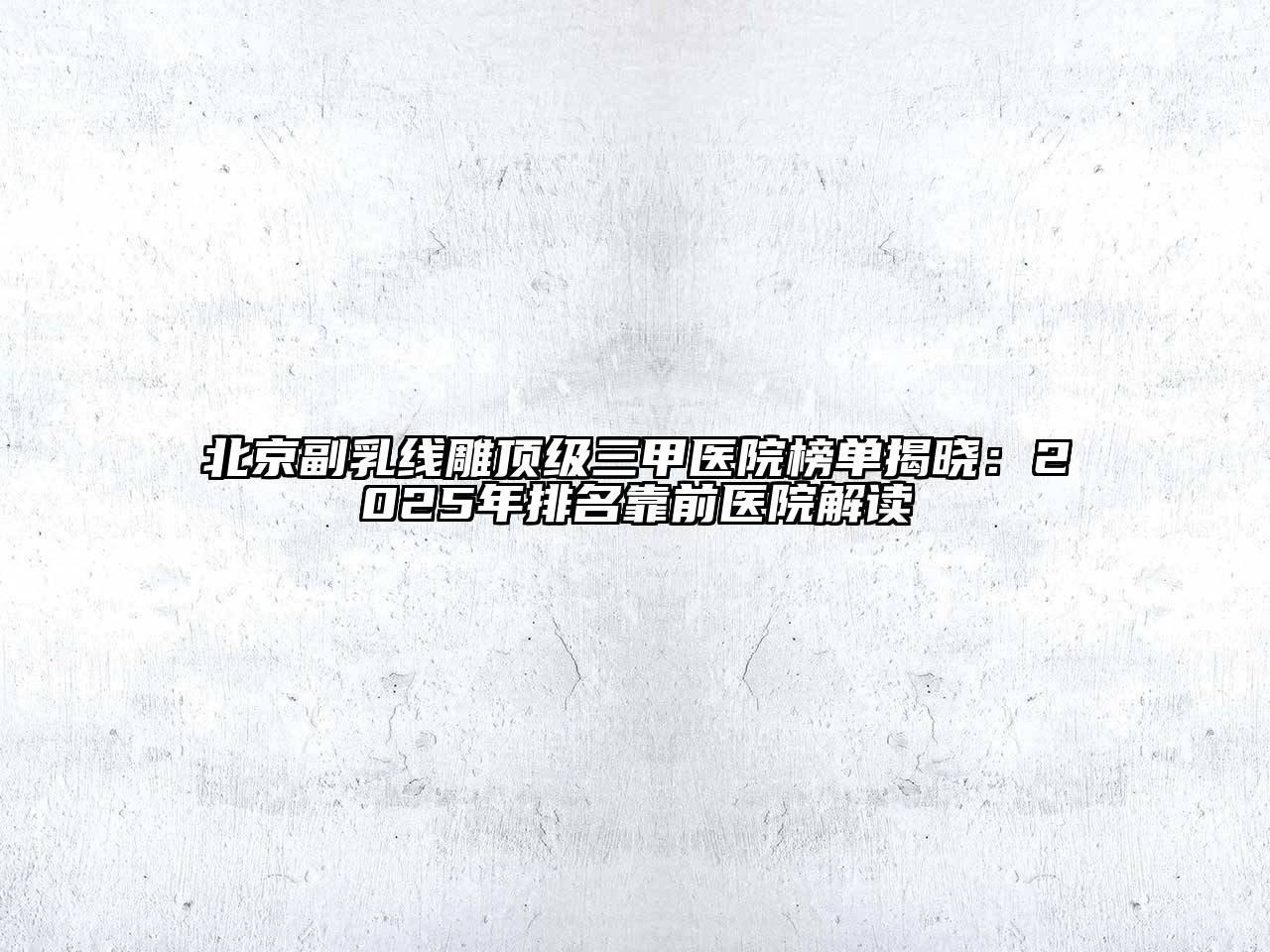 北京副乳线雕顶级三甲医院榜单揭晓：2025年排名靠前医院解读