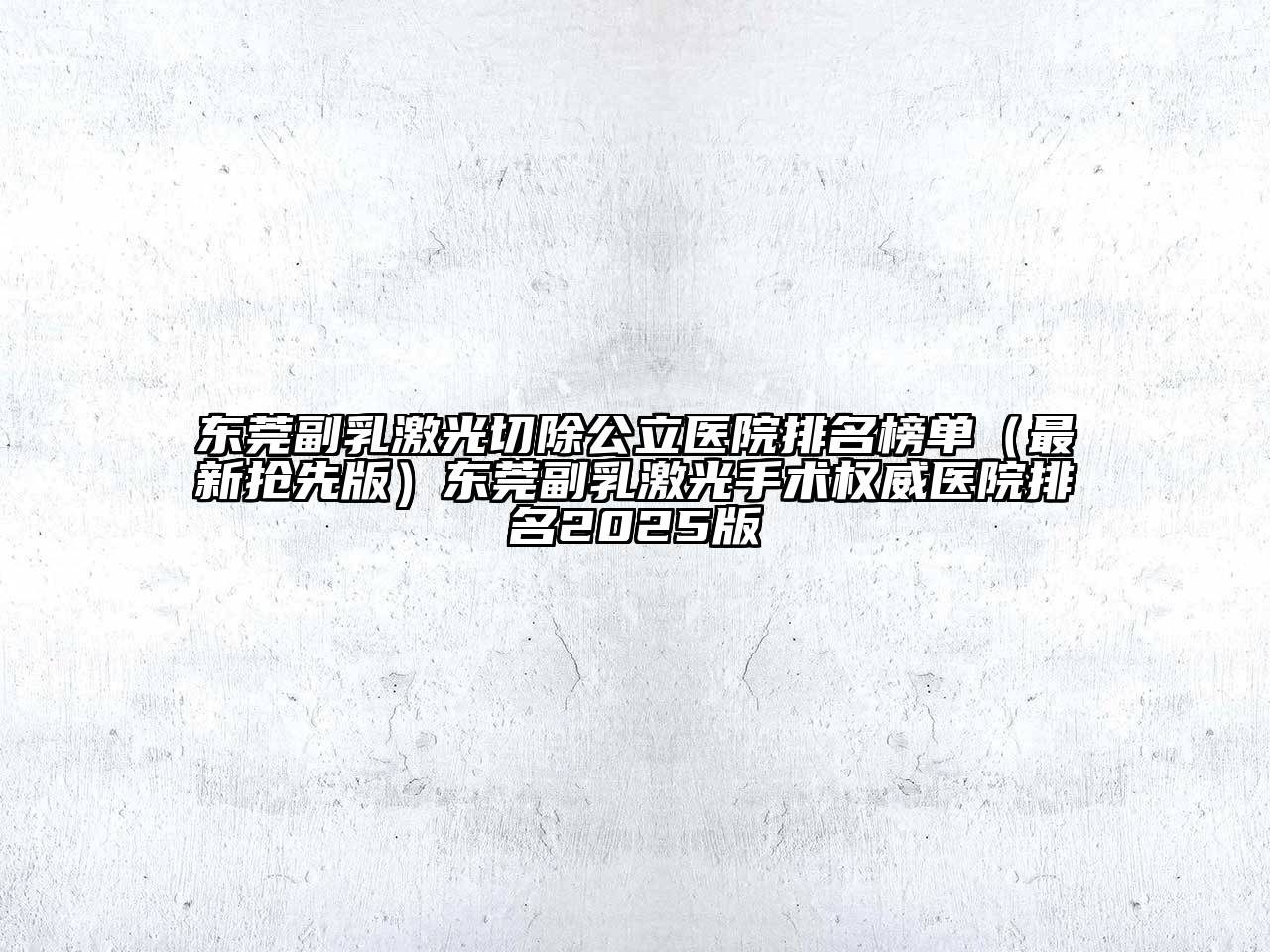 东莞副乳激光切除公立医院排名榜单（最新抢先版）东莞副乳激光手术权威医院排名2025版