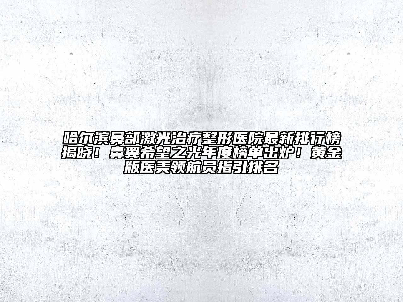 哈尔滨鼻部激光治疗整形医院最新排行榜揭晓！鼻翼希望之光年度榜单出炉！黄金版医美领航员指引排名