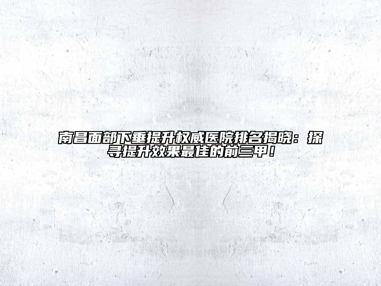 南昌面部下垂提升权威医院排名揭晓：探寻提升效果最佳的前三甲！