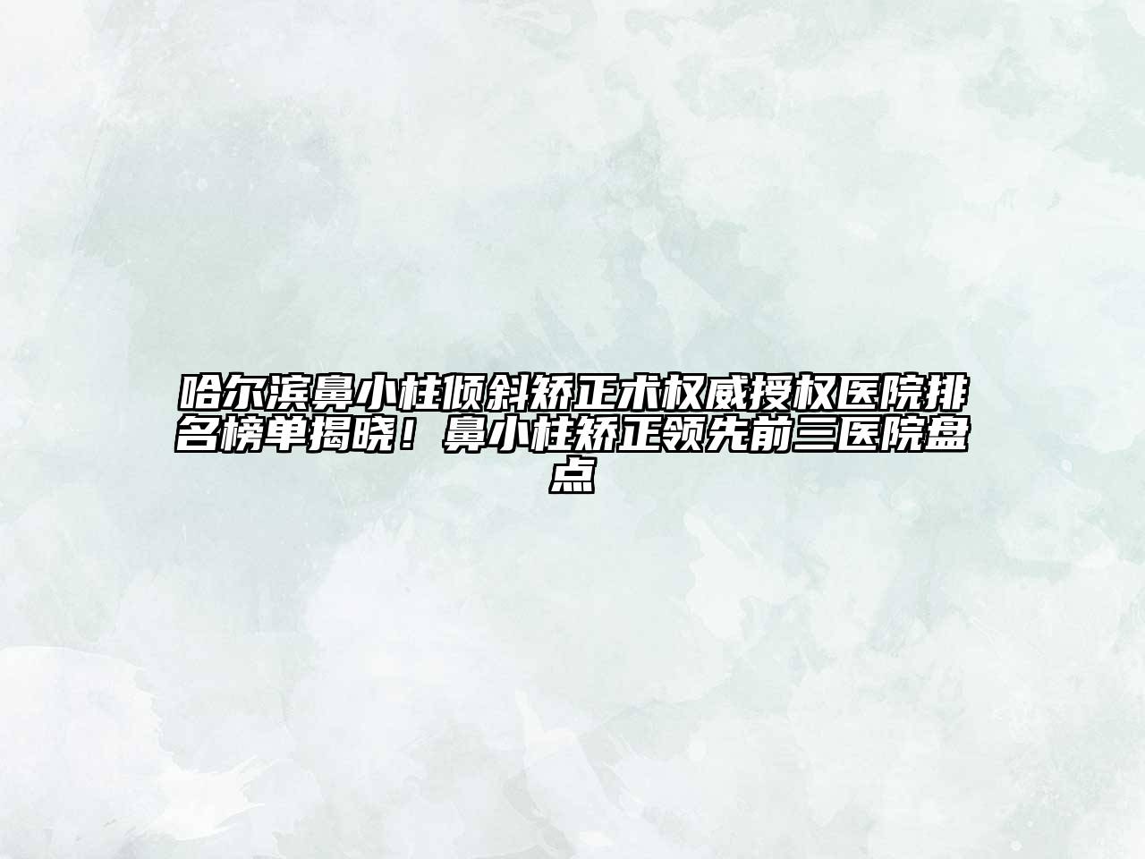 哈尔滨鼻小柱倾斜矫正术权威授权医院排名榜单揭晓！鼻小柱矫正领先前三医院盘点