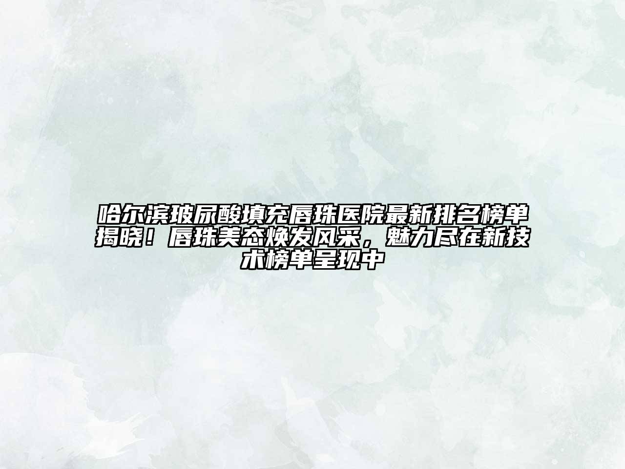 哈尔滨玻尿酸填充唇珠医院最新排名榜单揭晓！唇珠美态焕发风采，魅力尽在新技术榜单呈现中