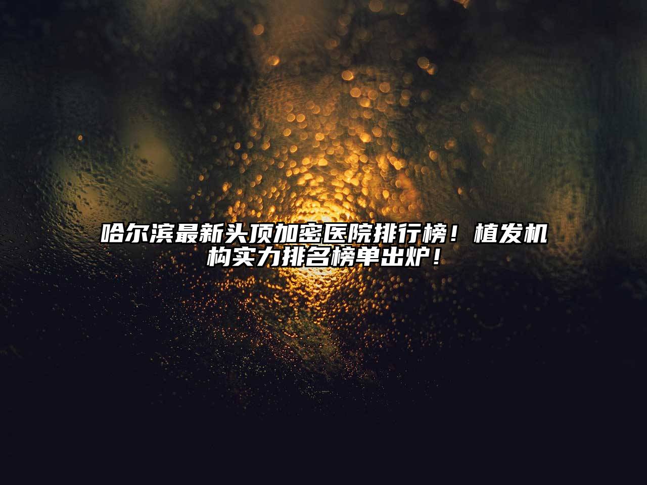哈尔滨最新头顶加密医院排行榜！植发机构实力排名榜单出炉！