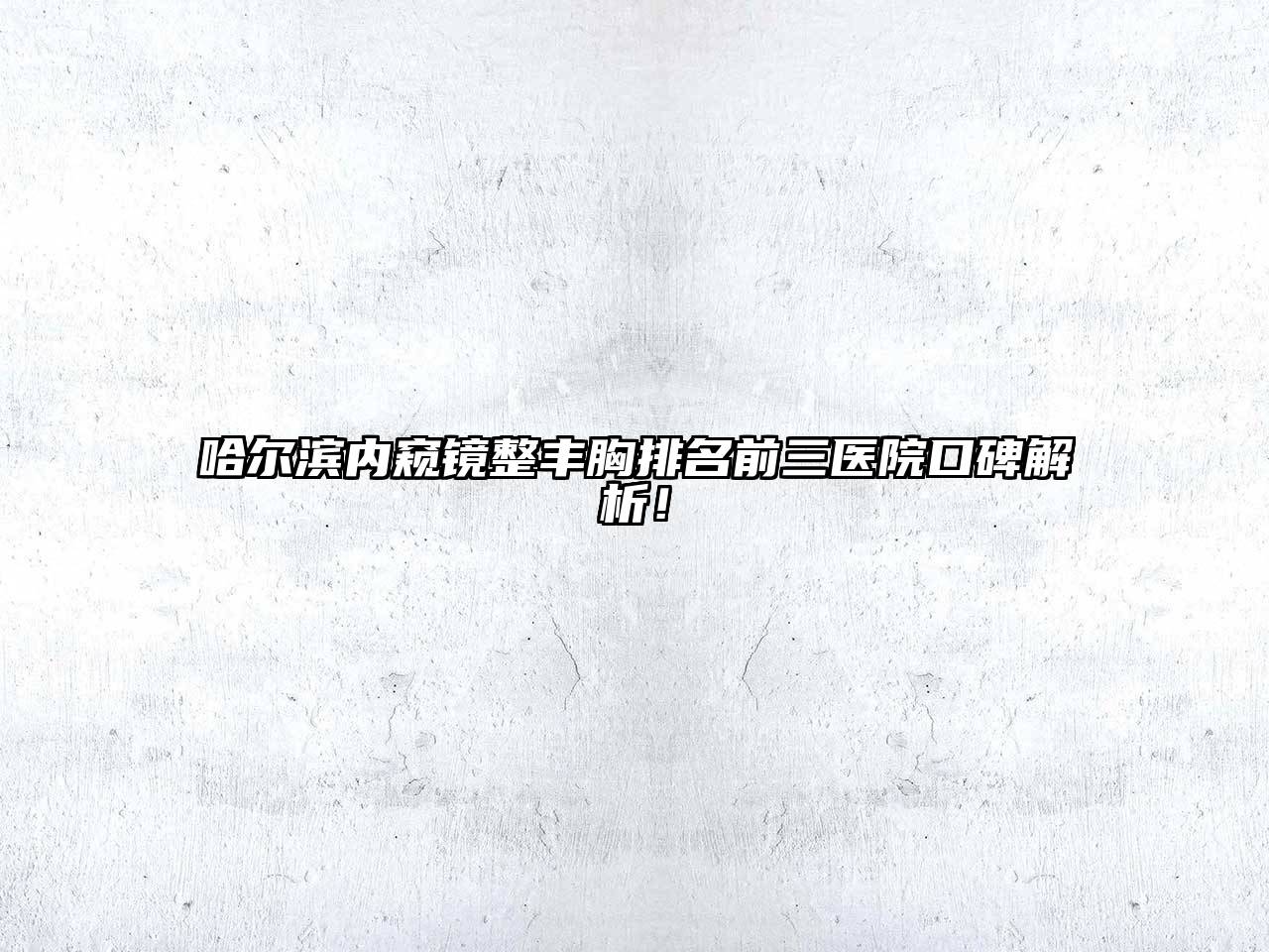 哈尔滨内窥镜整丰胸排名前三医院口碑解析！