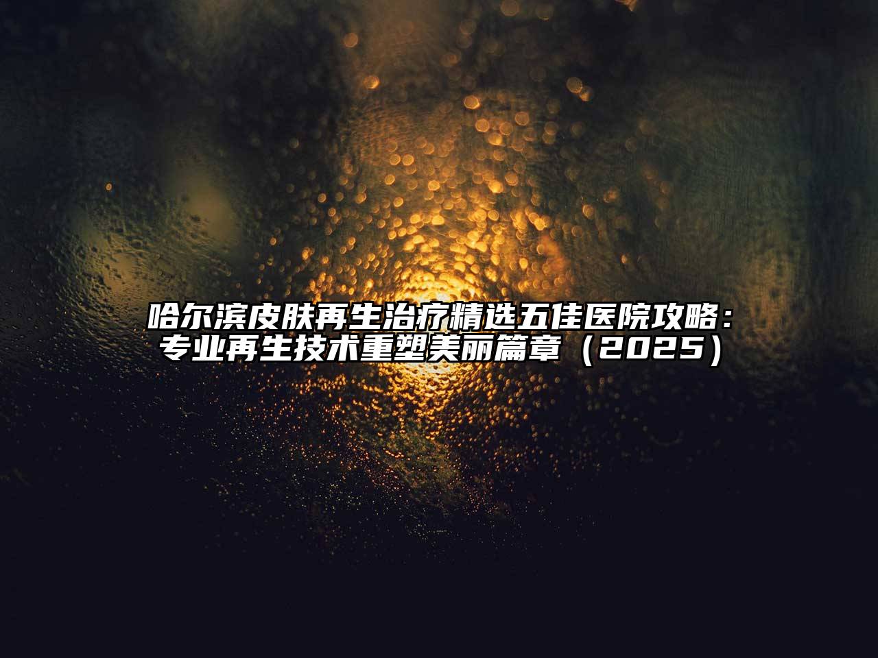 哈尔滨皮肤再生治疗精选五佳医院攻略：专业再生技术重塑美丽篇章（2025）