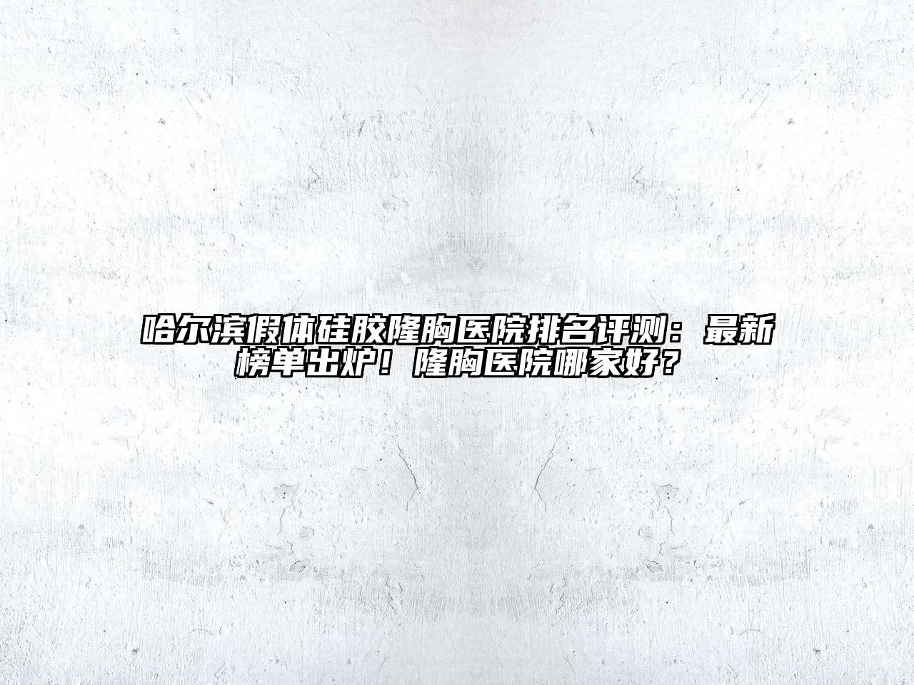 哈尔滨假体硅胶隆胸医院排名评测：最新榜单出炉！隆胸医院哪家好？