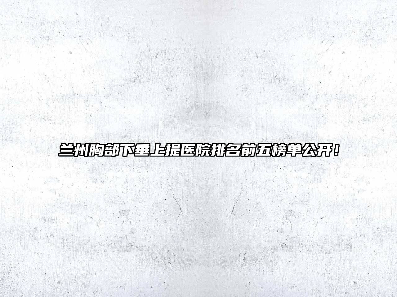 兰州胸部下垂上提医院排名前五榜单公开！