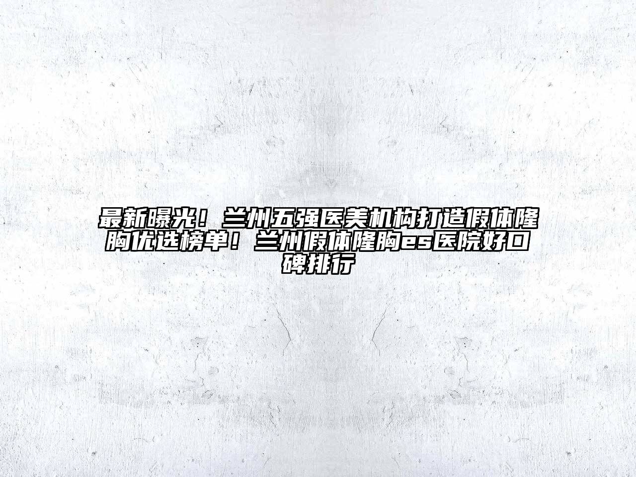 最新曝光！兰州五强医美机构打造假体隆胸优选榜单！兰州假体隆胸es医院好口碑排行