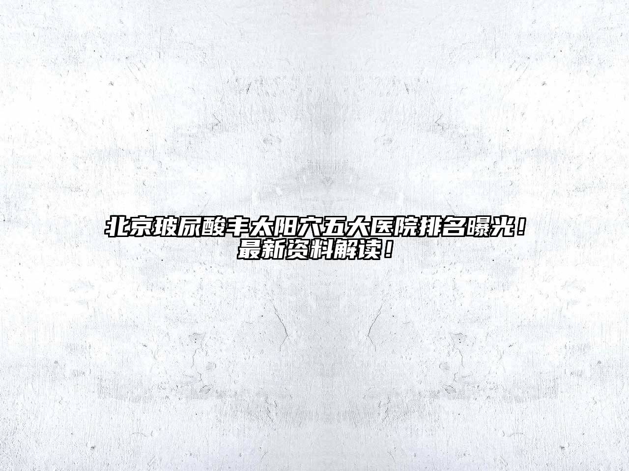 北京玻尿酸丰太阳穴五大医院排名曝光！最新资料解读！