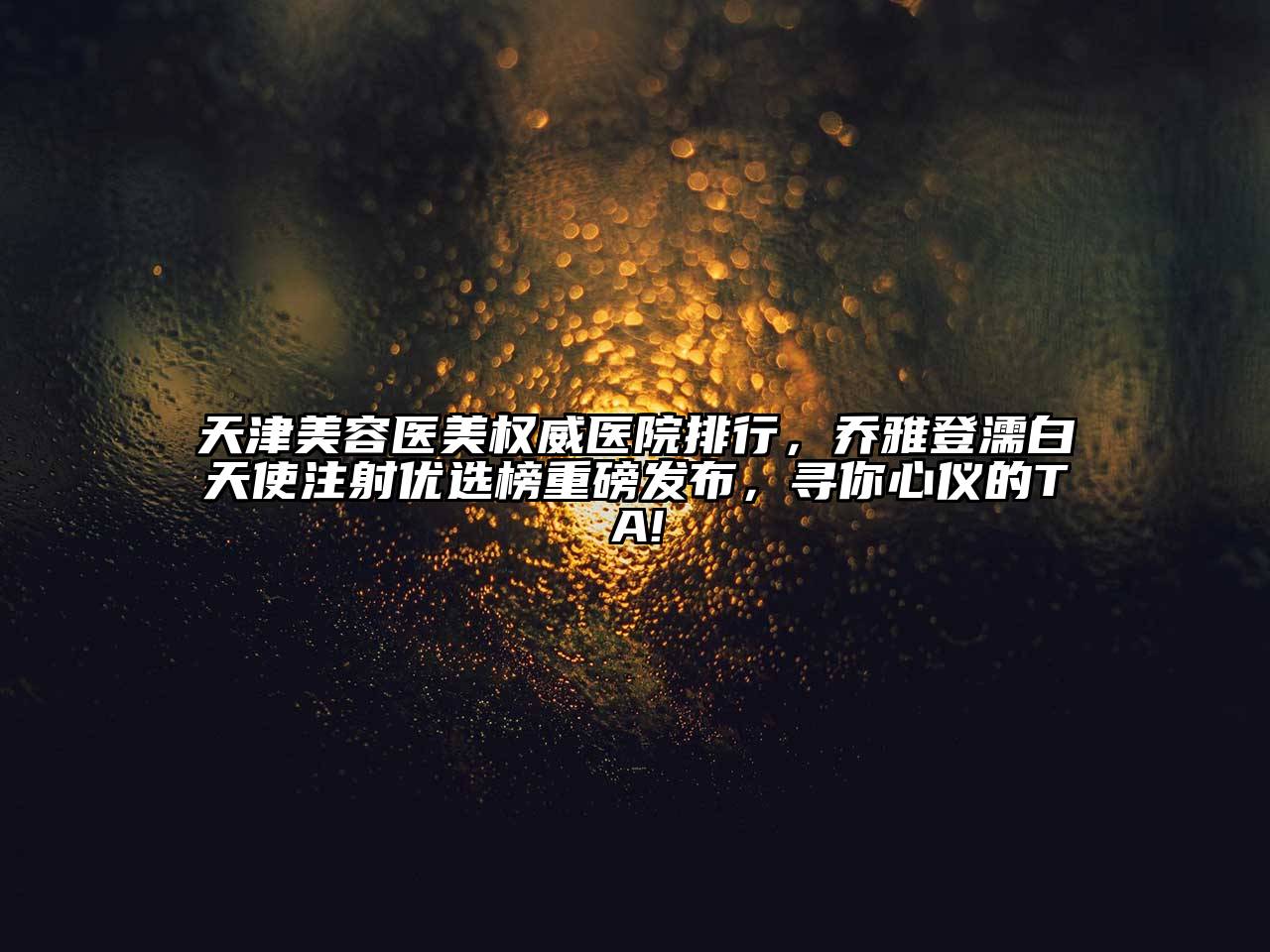 天津美容医美权威医院排行，乔雅登濡白天使注射优选榜重磅发布，寻你心仪的TA!