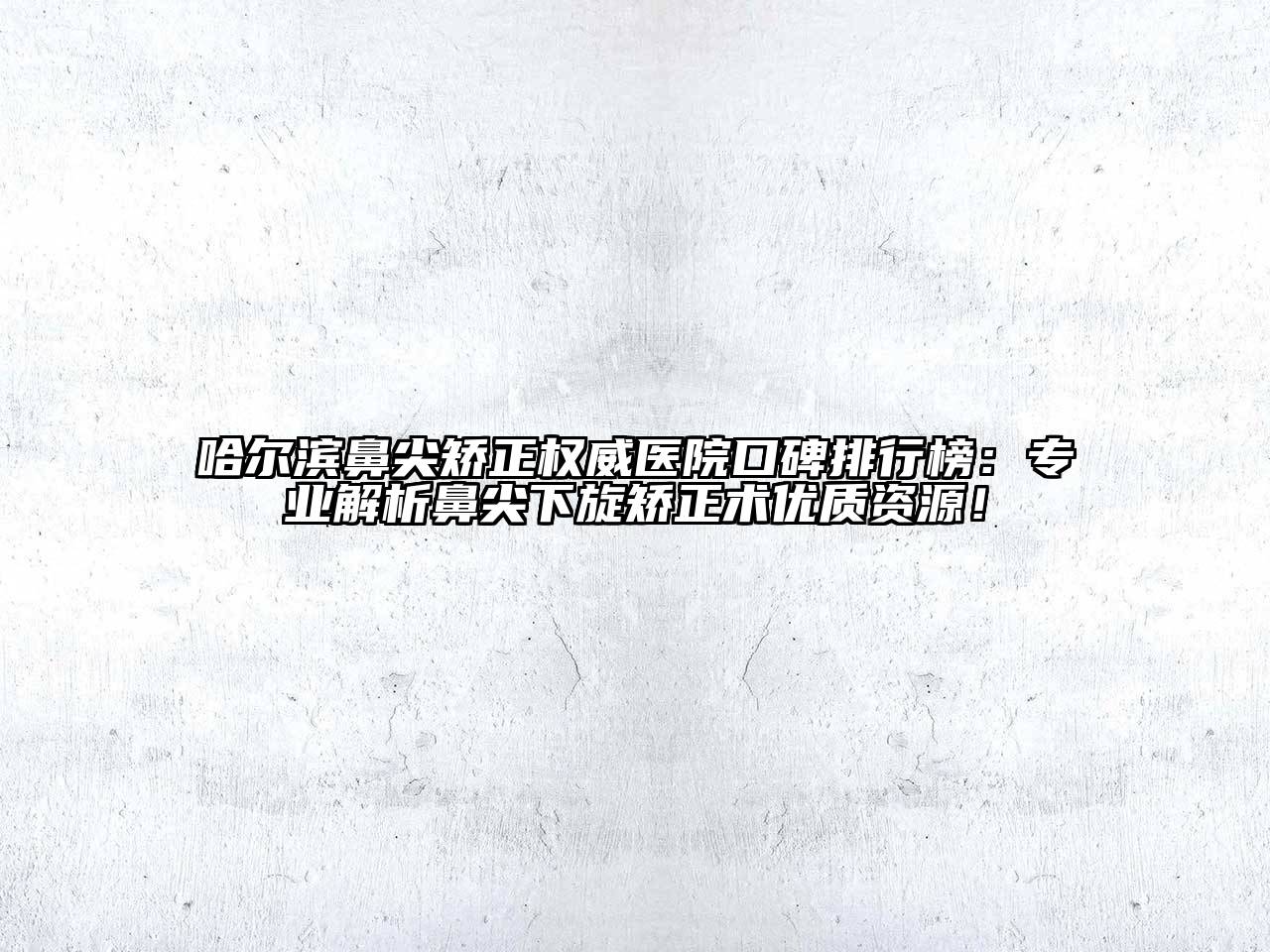 哈尔滨鼻尖矫正权威医院口碑排行榜：专业解析鼻尖下旋矫正术优质资源！