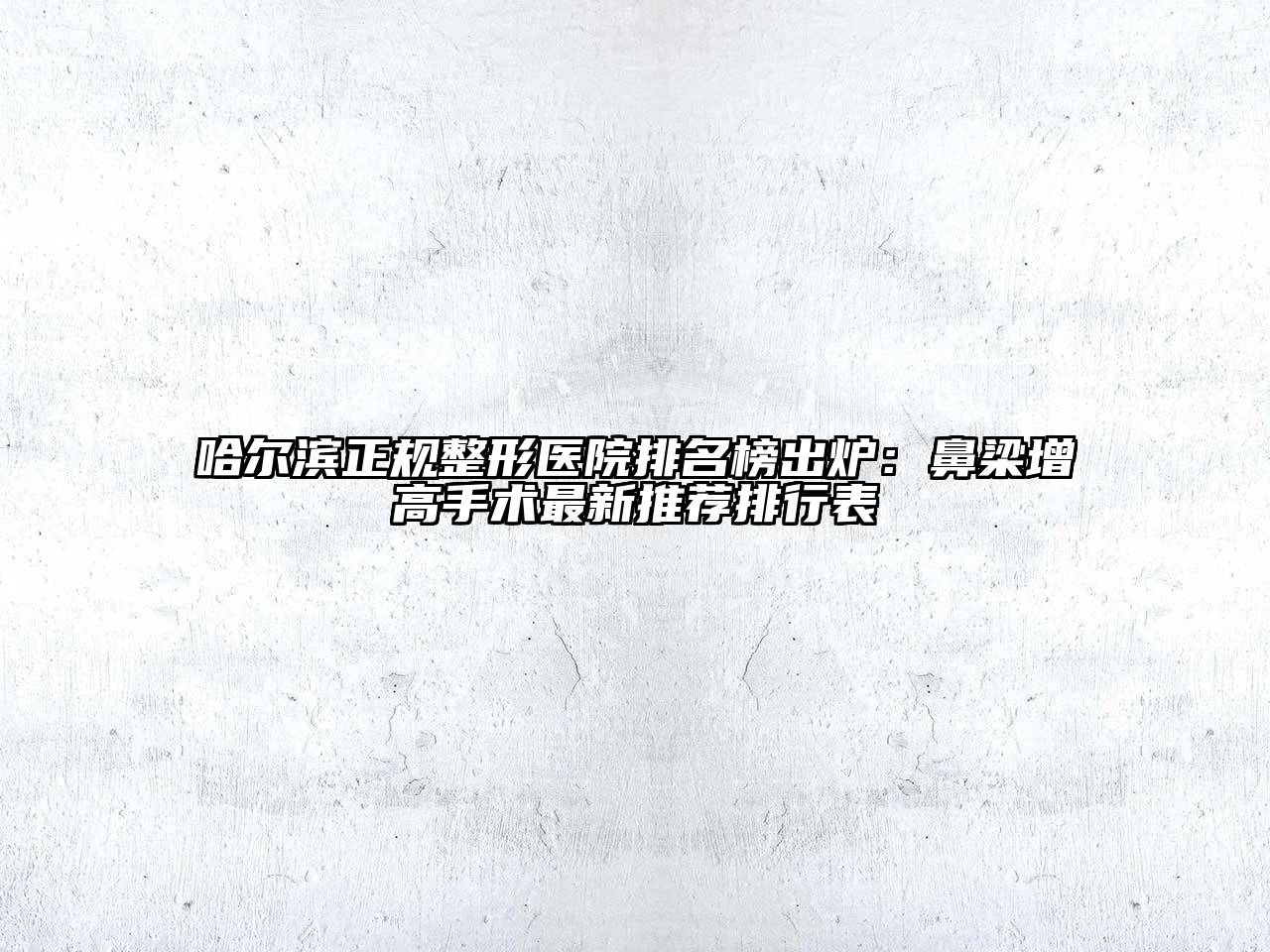 哈尔滨正规整形医院排名榜出炉：鼻梁增高手术最新推荐排行表