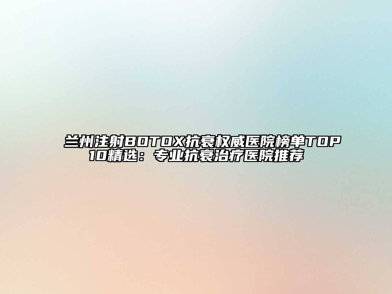 兰州注射BOTOX抗衰权威医院榜单TOP10精选：专业抗衰治疗医院推荐