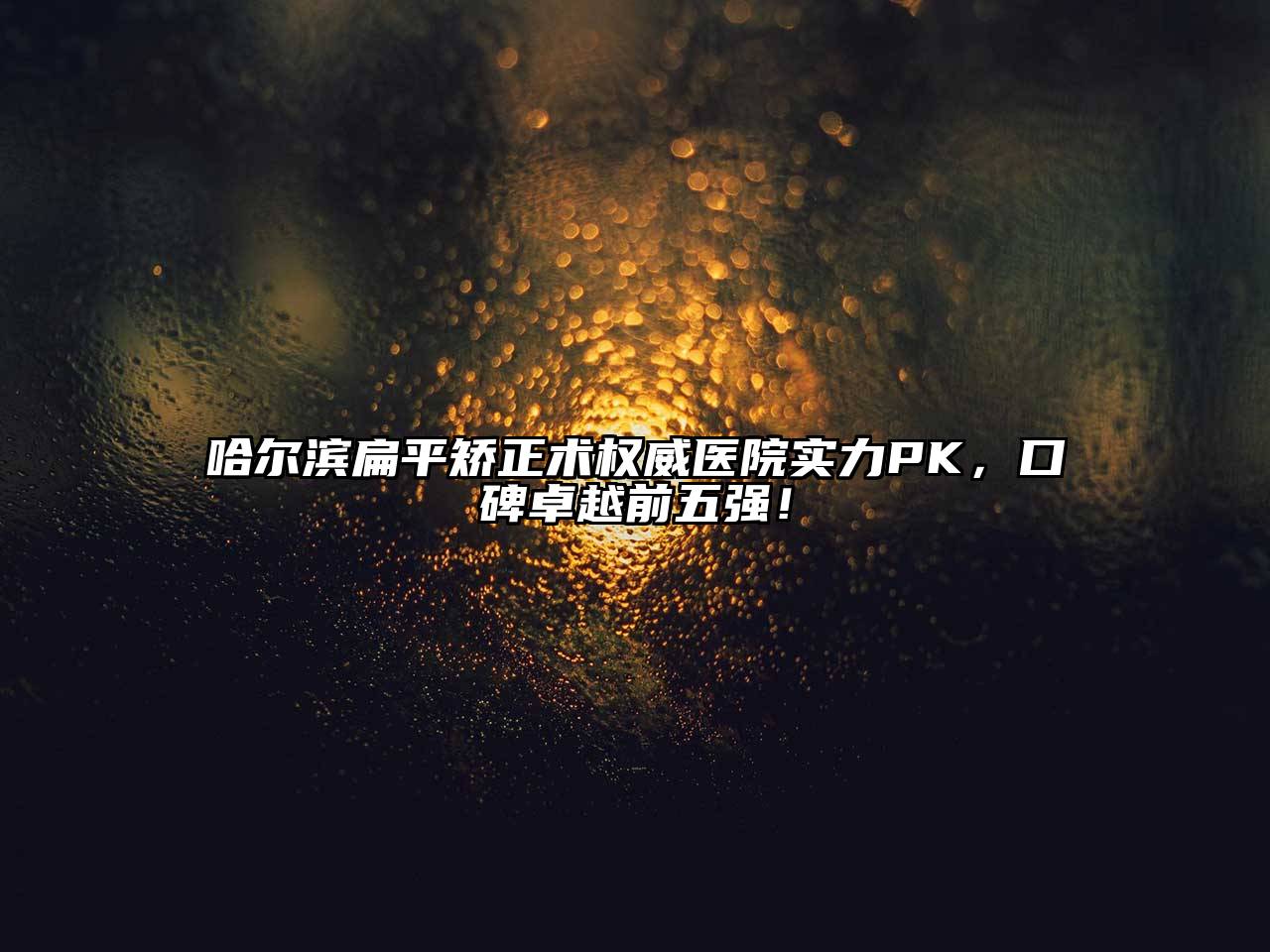 哈尔滨扁平矫正术权威医院实力PK，口碑卓越前五强！
