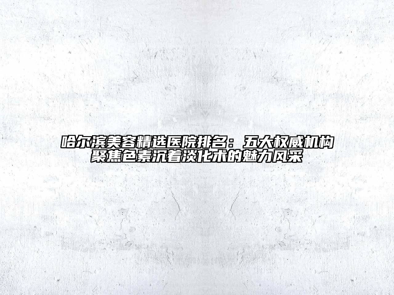 哈尔滨美容精选医院排名：五大权威机构聚焦色素沉着淡化术的魅力风采