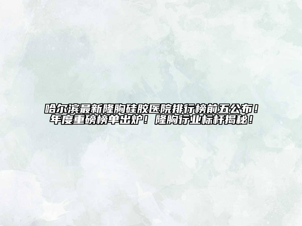 哈尔滨最新隆胸硅胶医院排行榜前五公布！年度重磅榜单出炉！隆胸行业标杆揭秘！