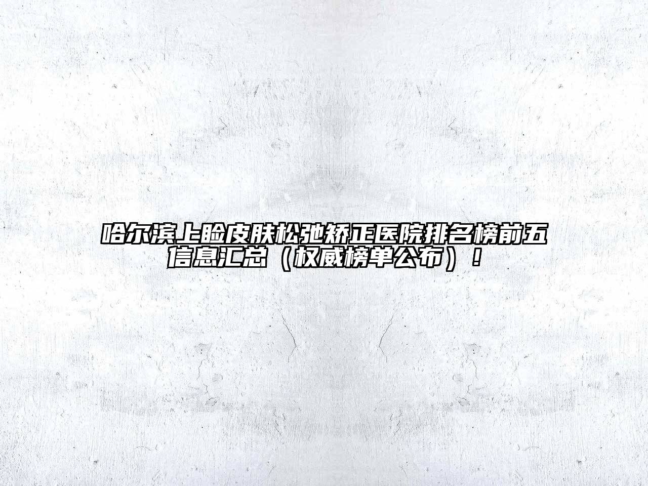 哈尔滨上睑皮肤松弛矫正医院排名榜前五信息汇总（权威榜单公布）！