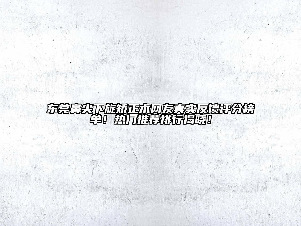 东莞鼻尖下旋矫正术网友真实反馈评分榜单！热门推荐排行揭晓！