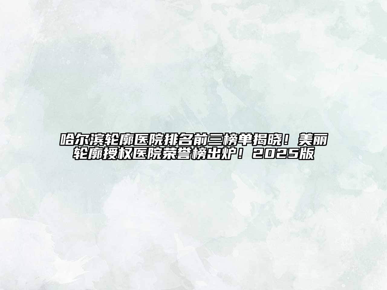 哈尔滨轮廓医院排名前三榜单揭晓！美丽轮廓授权医院荣誉榜出炉！2025版