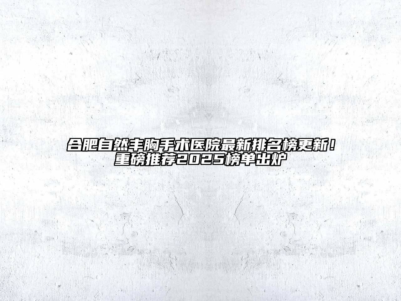 合肥自然丰胸手术医院最新排名榜更新！重磅推荐2025榜单出炉