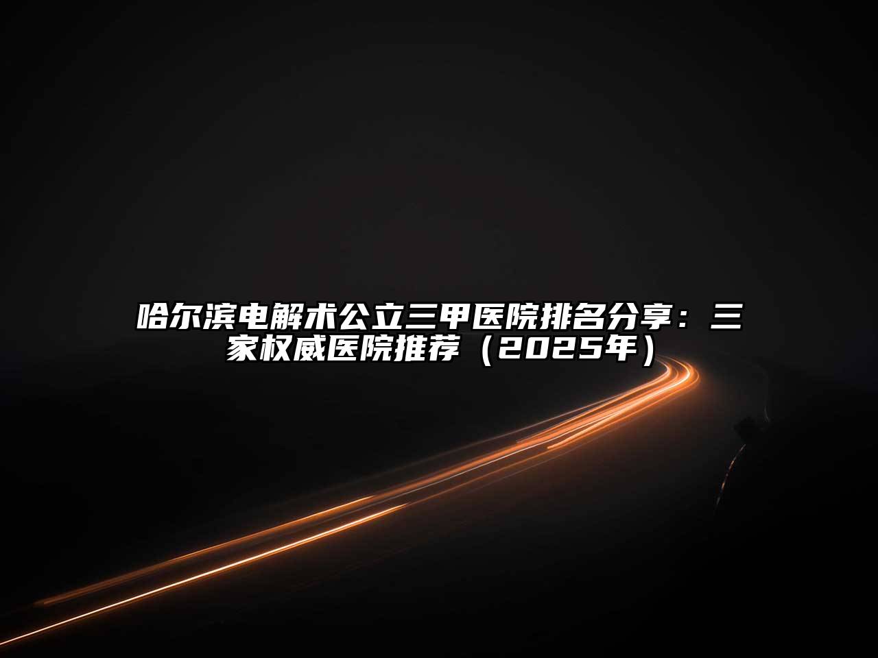 哈尔滨电解术公立三甲医院排名分享：三家权威医院推荐（2025年）