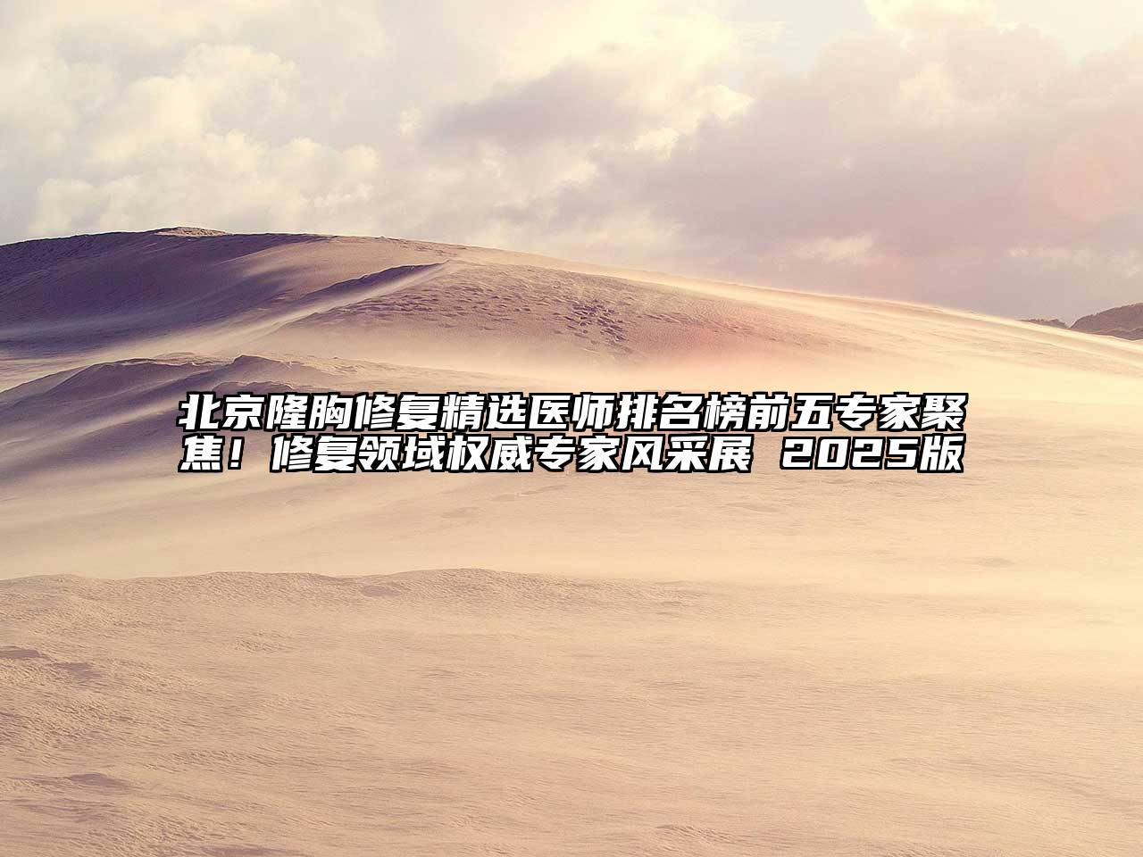 北京隆胸修复精选医师排名榜前五专家聚焦！修复领域权威专家风采展 2025版