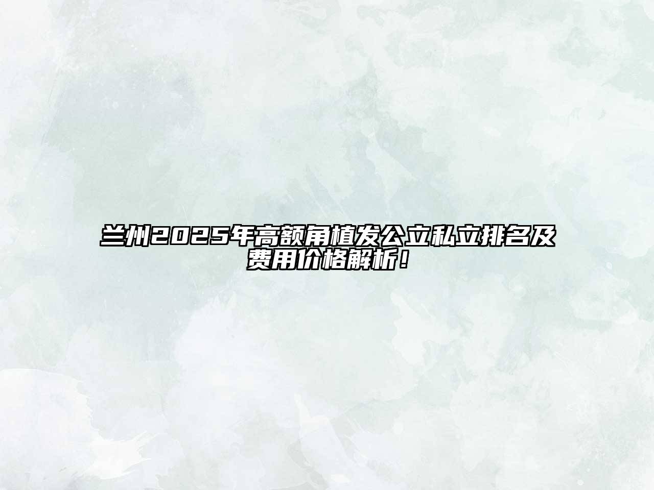兰州2025年高额角植发公立私立排名及费用价格解析！