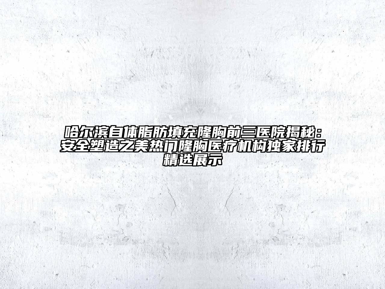 哈尔滨自体脂肪填充隆胸前三医院揭秘：安全塑造之美热门隆胸医疗机构独家排行精选展示