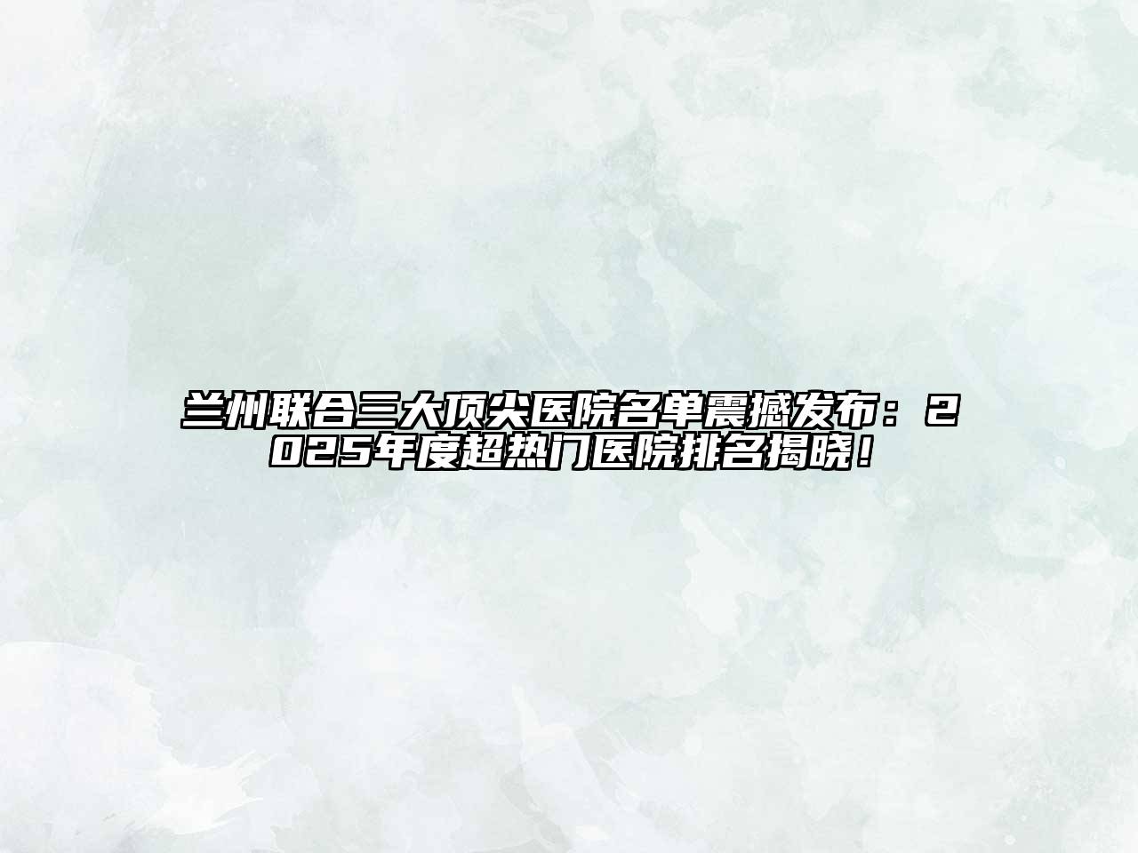 兰州联合三大顶尖医院名单震撼发布：2025年度超热门医院排名揭晓！