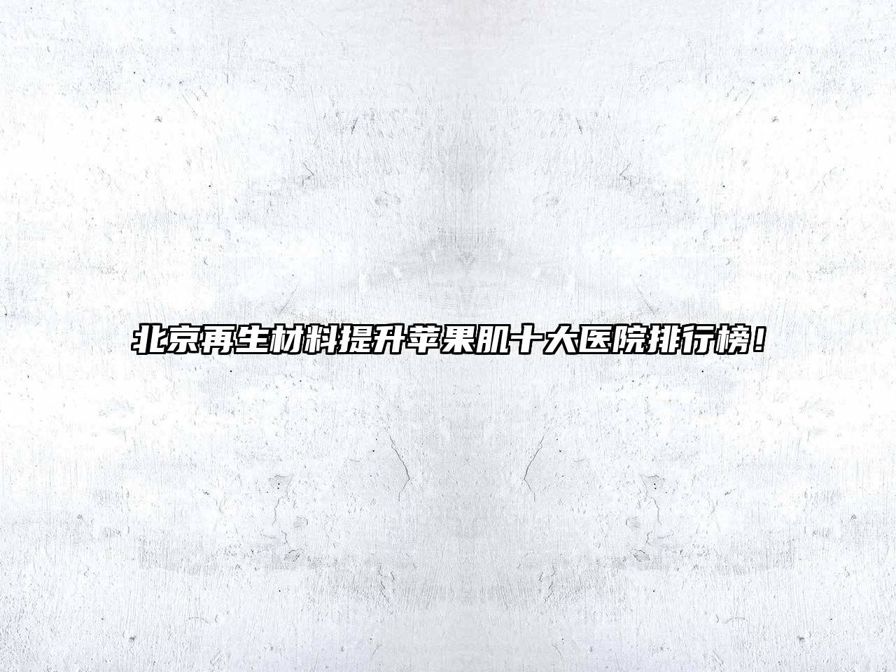 北京再生材料提升苹果肌十大医院排行榜！