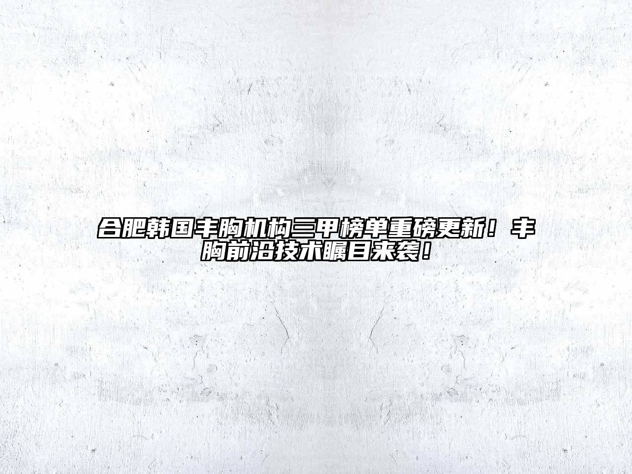 合肥韩国丰胸机构三甲榜单重磅更新！丰胸前沿技术瞩目来袭！