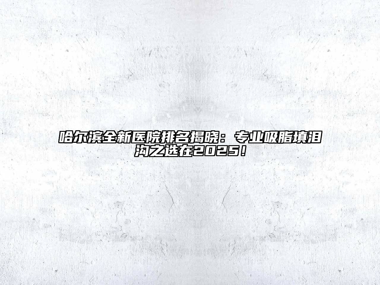 哈尔滨全新医院排名揭晓：专业吸脂填泪沟之选在2025！