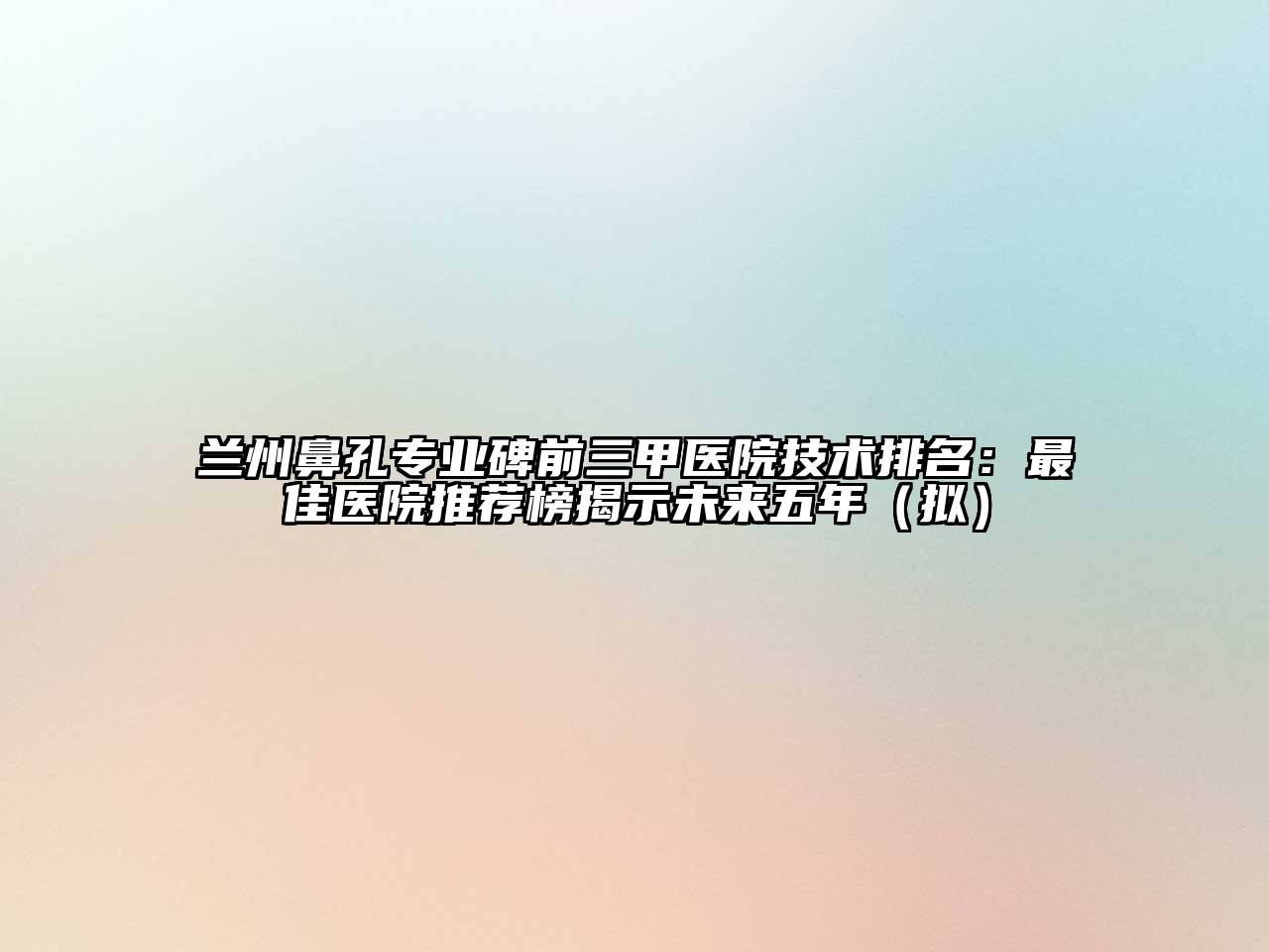 兰州鼻孔专业碑前三甲医院技术排名：最佳医院推荐榜揭示未来五年（拟）