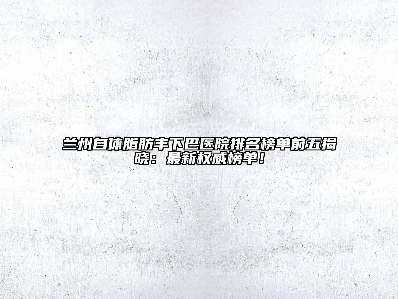 兰州自体脂肪丰下巴医院排名榜单前五揭晓：最新权威榜单！