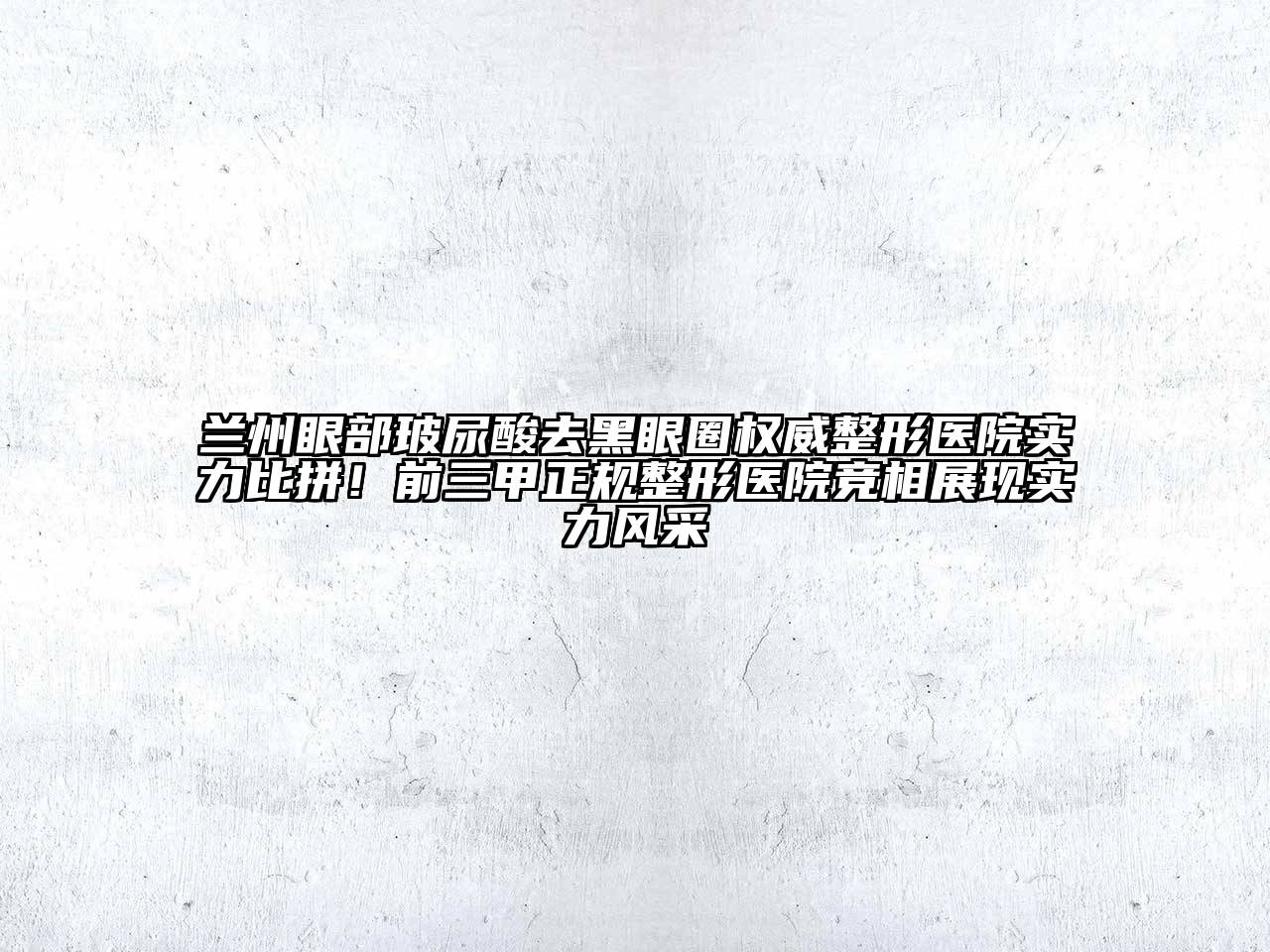兰州眼部玻尿酸去黑眼圈权威整形医院实力比拼！前三甲正规整形医院竞相展现实力风采