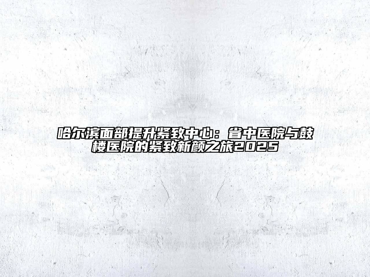 哈尔滨面部提升紧致中心：省中医院与鼓楼医院的紧致新颜之旅2025