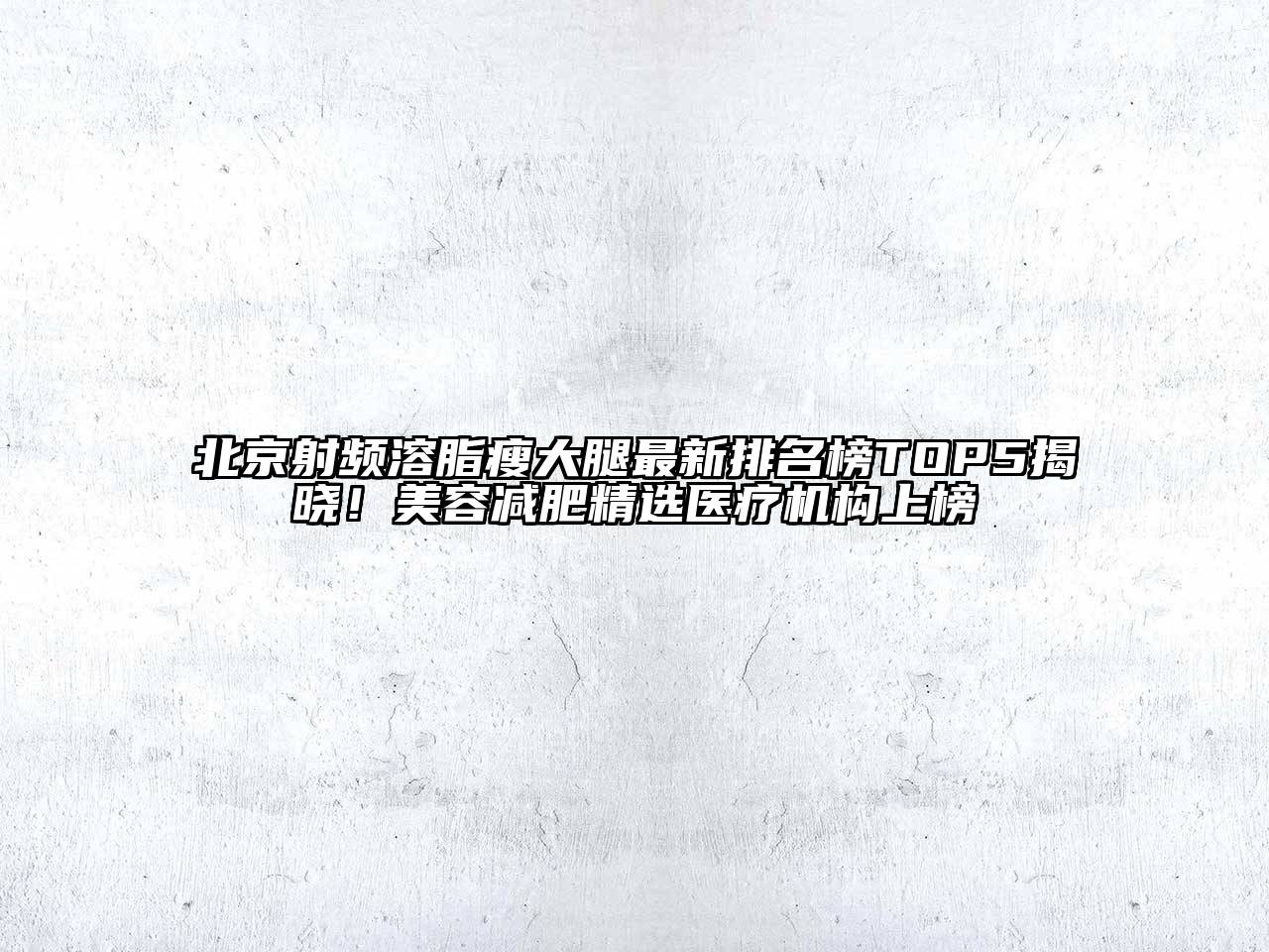 北京射频溶脂瘦大腿最新排名榜TOP5揭晓！美容减肥精选医疗机构上榜