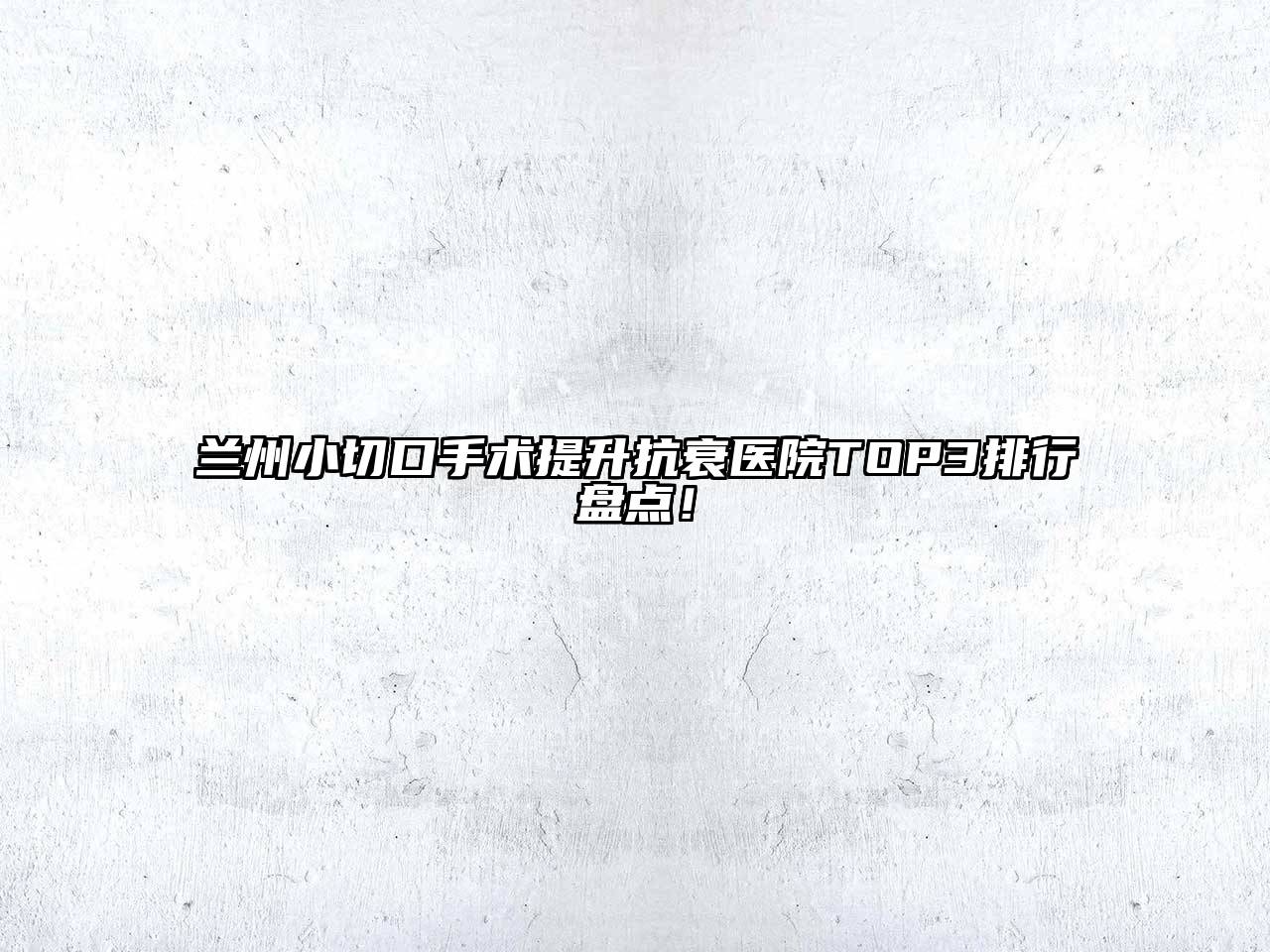 兰州小切口手术提升抗衰医院TOP3排行盘点！