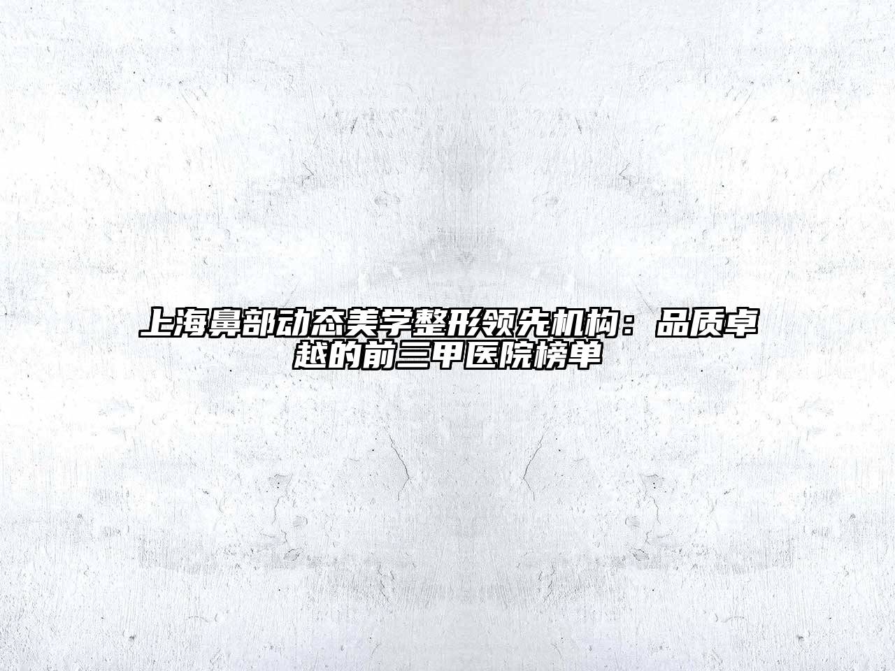 上海鼻部动态美学整形领先机构：品质卓越的前三甲医院榜单