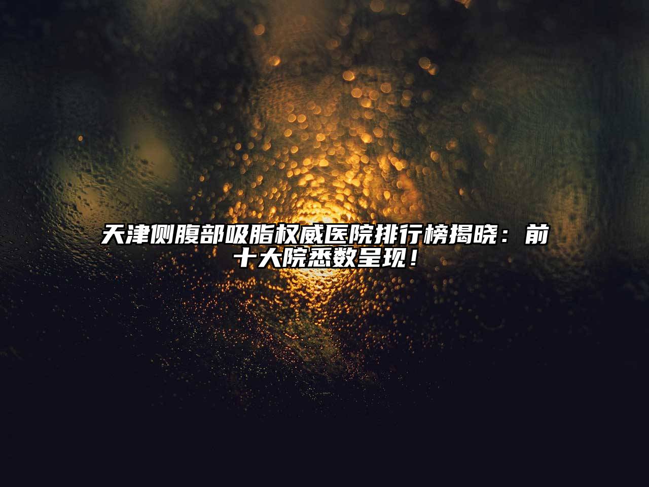 天津侧腹部吸脂权威医院排行榜揭晓：前十大院悉数呈现！