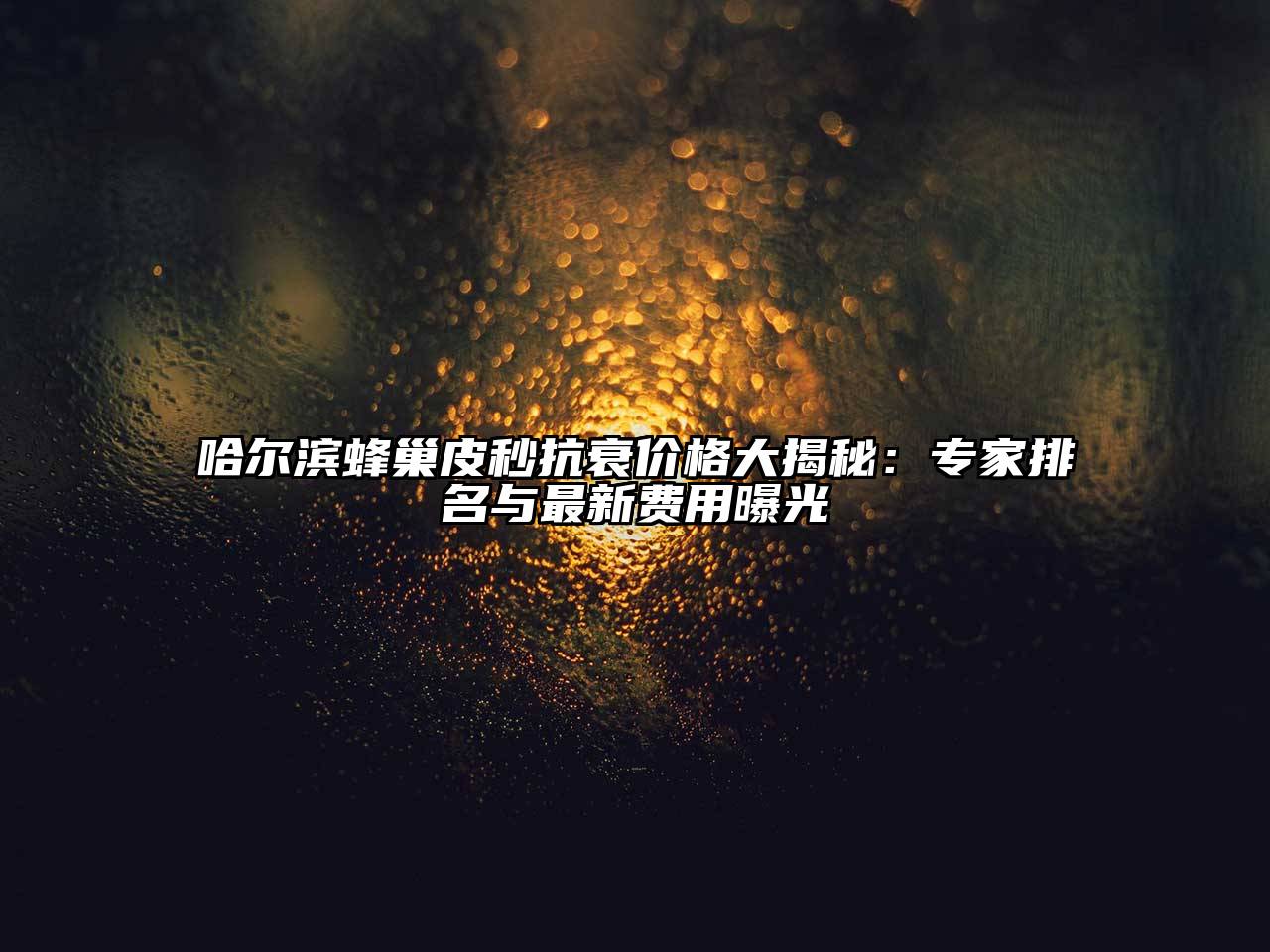 哈尔滨蜂巢皮秒抗衰价格大揭秘：专家排名与最新费用曝光