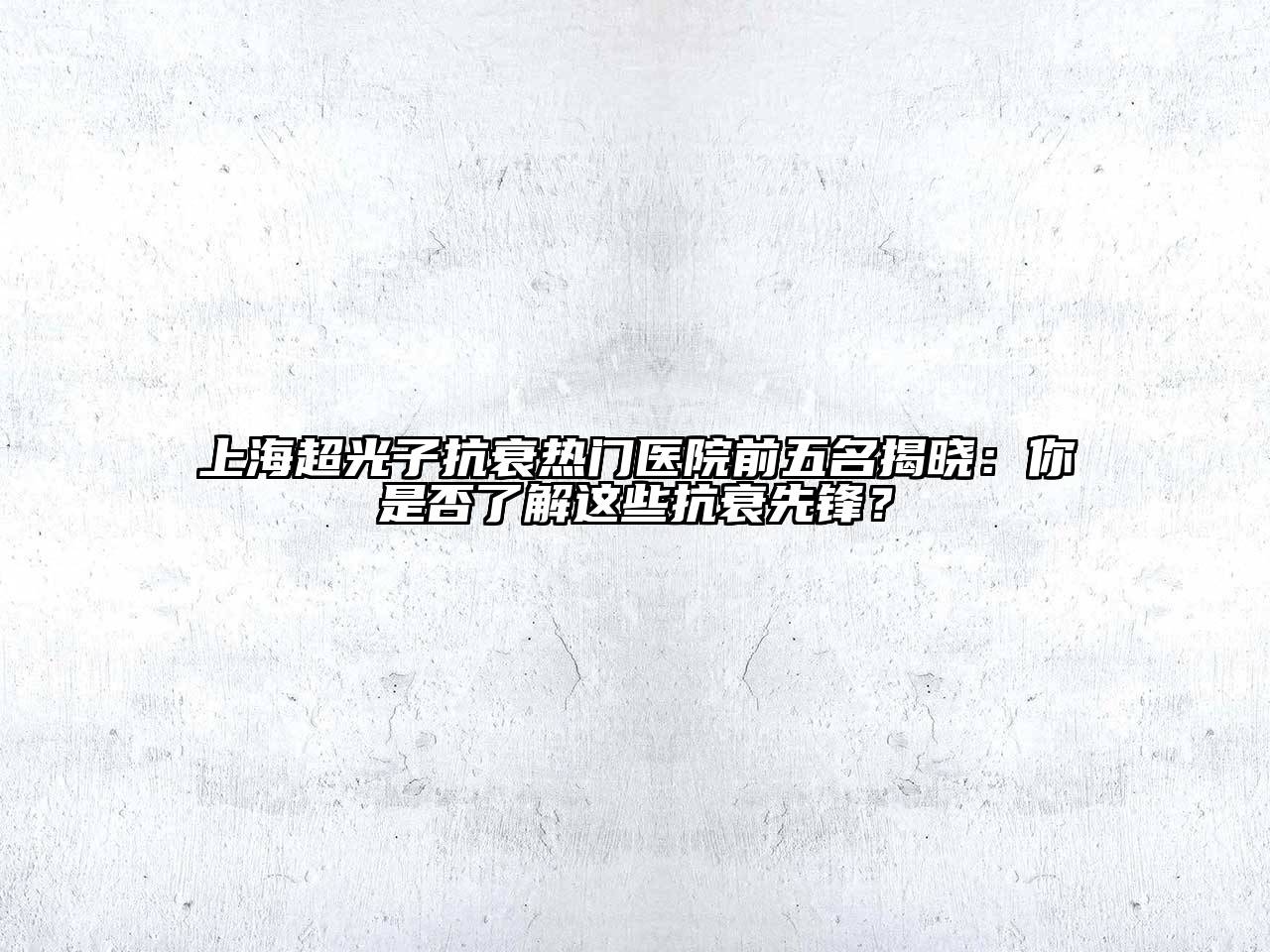 上海超光子抗衰热门医院前五名揭晓：你是否了解这些抗衰先锋？