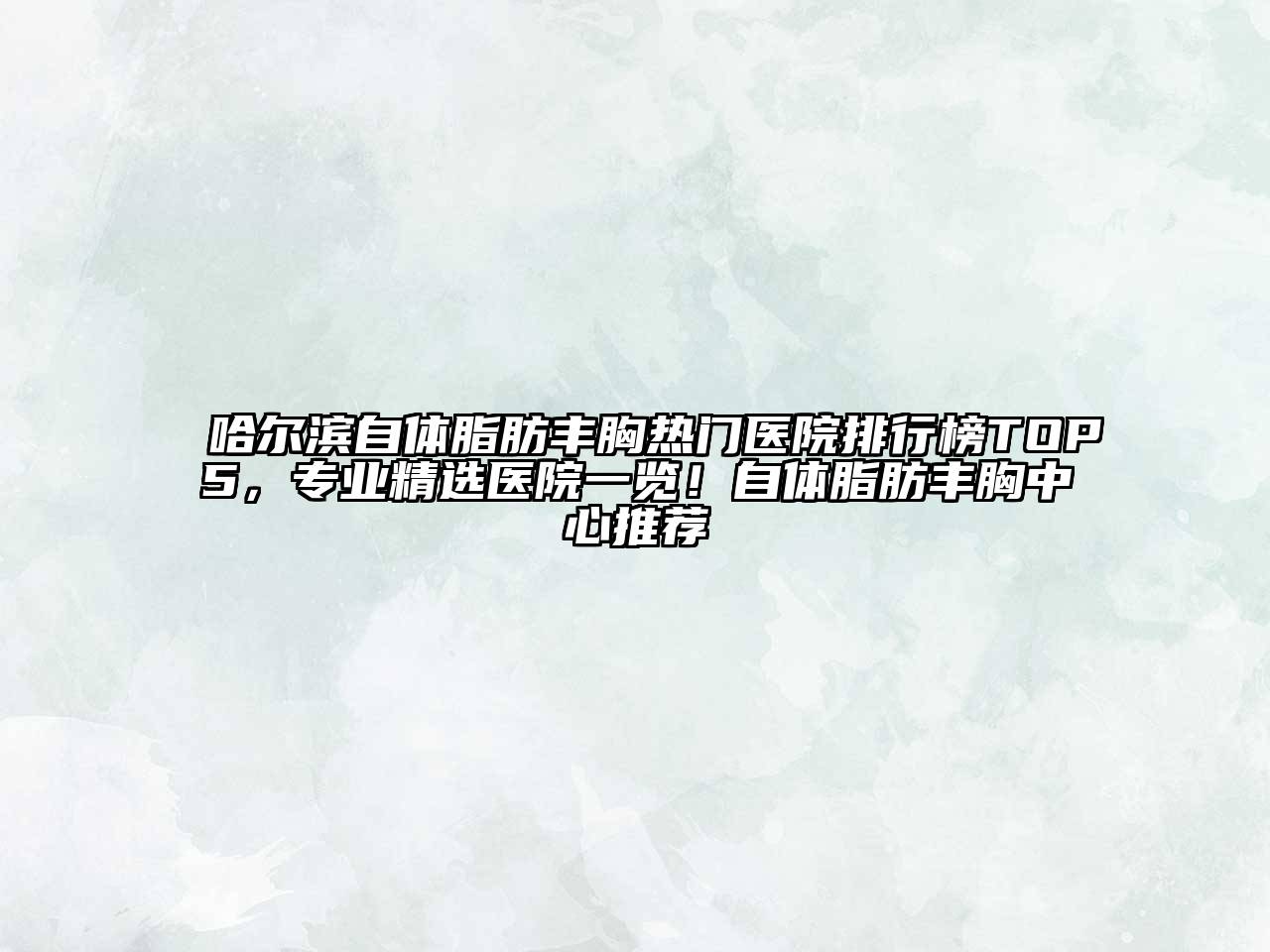 哈尔滨自体脂肪丰胸热门医院排行榜TOP5，专业精选医院一览！自体脂肪丰胸中心推荐