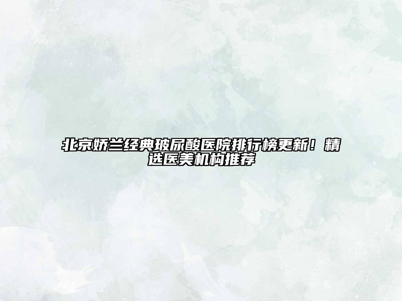 北京娇兰经典玻尿酸医院排行榜更新！精选医美机构推荐