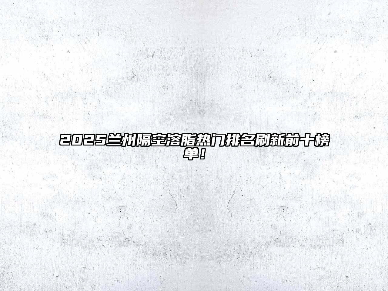 2025兰州隔空溶脂热门排名刷新前十榜单！