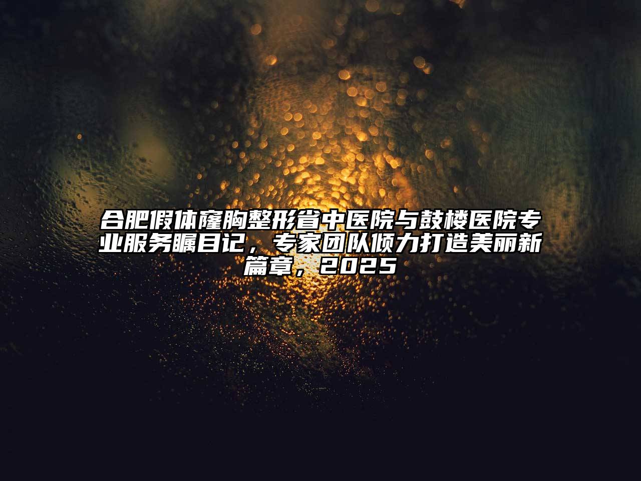 合肥假体窿胸整形省中医院与鼓楼医院专业服务瞩目记，专家团队倾力打造美丽新篇章，2025
